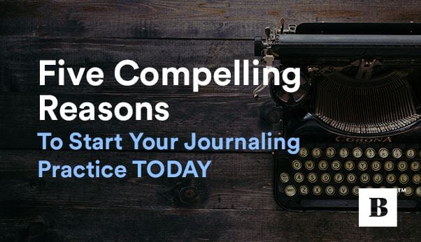 Five Compelling Reasons To Start Your Journaling Practice TODAY